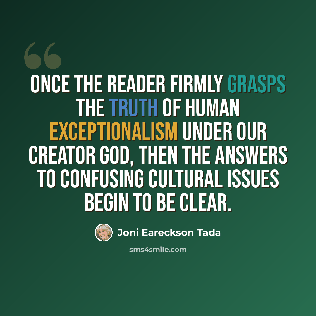 “Once the reader firmly grasps the truth of human exceptionalism under our Creator God, then the answers to confusing cultural issues begin to be clear.” quote by Joni Eareckson Tada