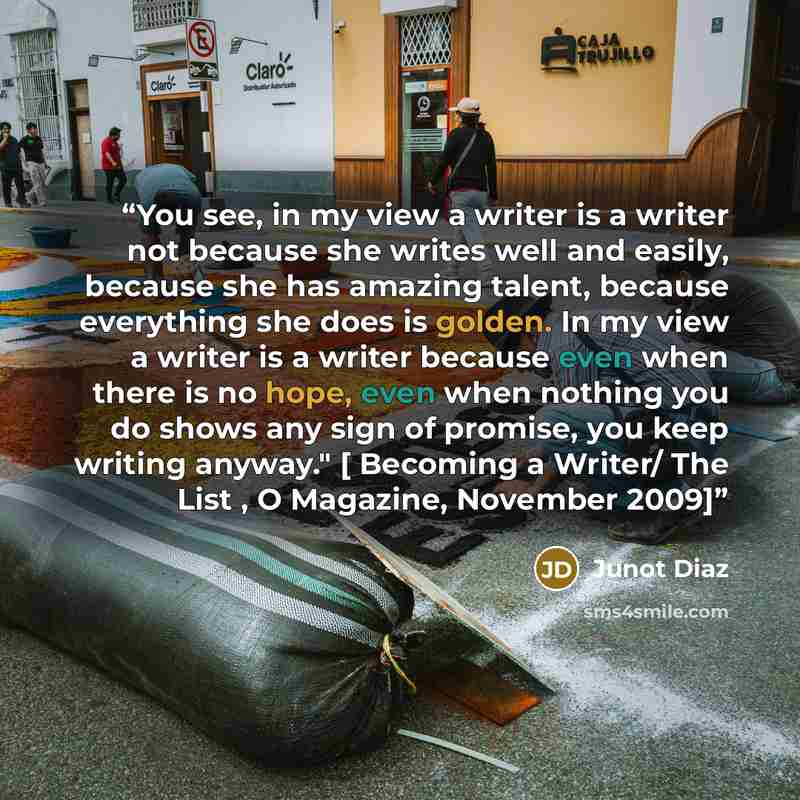 “You see, in my view a writer is a writer not because she writes well and easily, because she has amazing talent, because everything she does is golden. In my view a writer is a writer because even when there is no hope, even when nothing you do shows any sign of promise, you keep writing anyway."…” quote by Junot Diaz