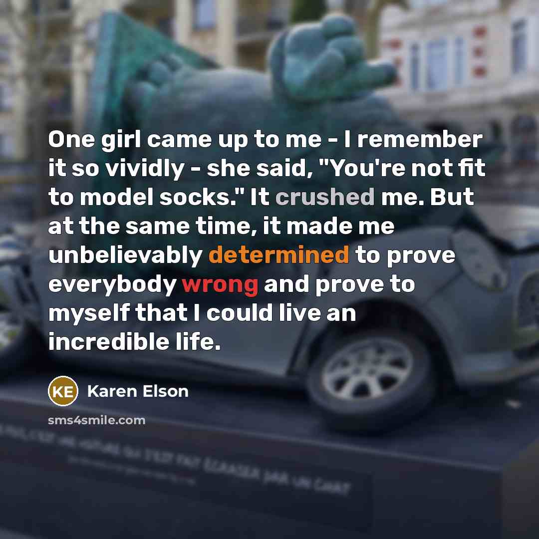 “One girl came up to me - I remember it so vividly - she said, "You're not fit to model socks." It crushed me. But at the same time, it made me unbelievably determined to prove everybody wrong and prove to myself that I could live an incredible life.” quote by Karen Elson