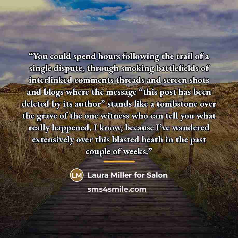 “You could spend hours following the trail of a single dispute, through smoking battlefields of interlinked comments threads and screen shots and blogs where the message “this post has been deleted by its author” stands like a tombstone over the grave of the one witness who can tell you what really…” quote by Anonymous