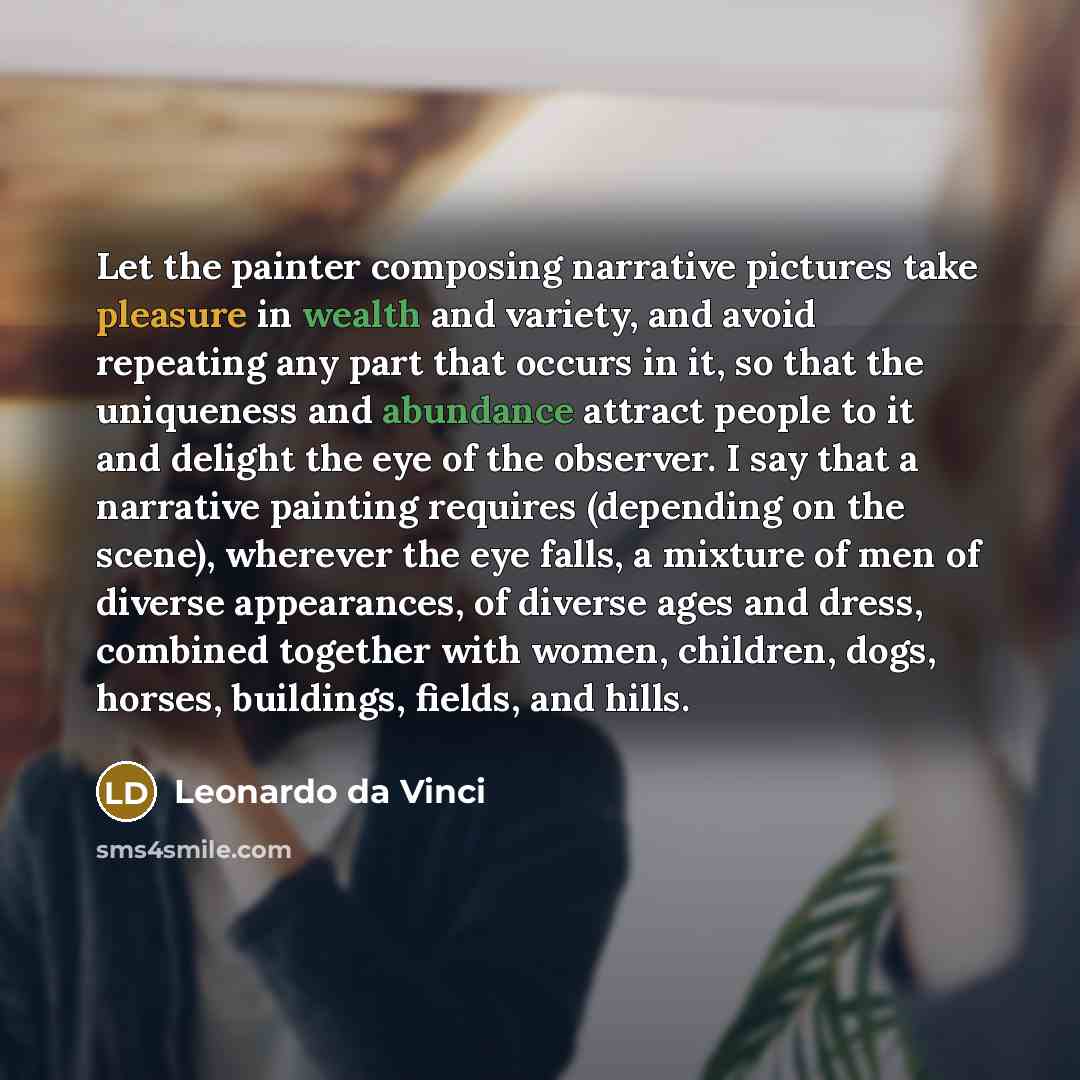 “Let the painter composing narrative pictures take pleasure in wealth and variety, and avoid repeating any part that occurs in it, so that the uniqueness and abundance attract people to it and delight the eye of the observer. I say that a narrative painting requires (depending on the scene)…” quote by Leonardo da Vinci
