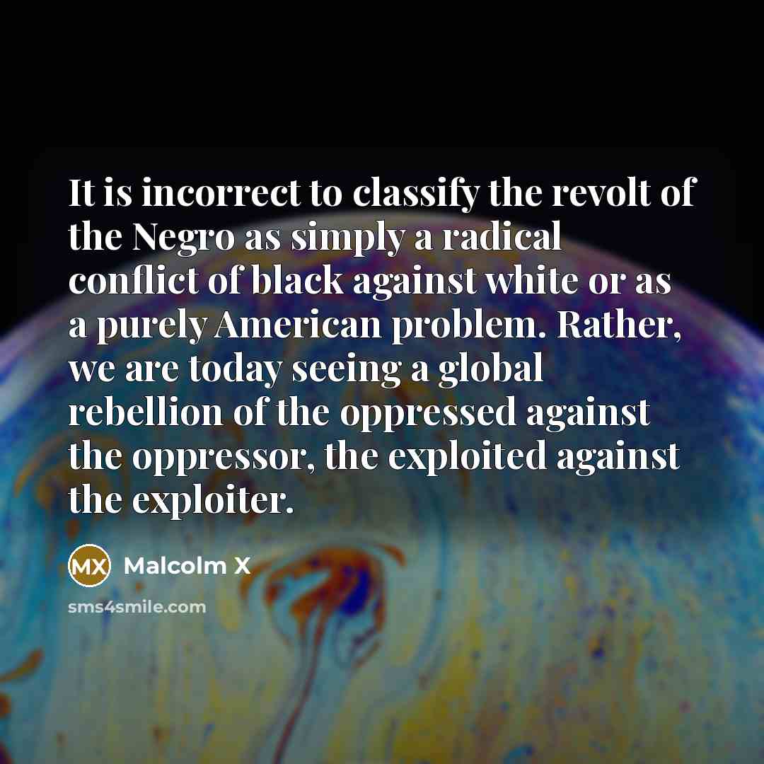 “It is incorrect to classify the revolt of the Negro as simply a radical conflict of black against white or as a purely American problem. Rather, we are today seeing a global rebellion of the oppressed against the oppressor, the exploited against the exploiter.” quote by Malcolm X
