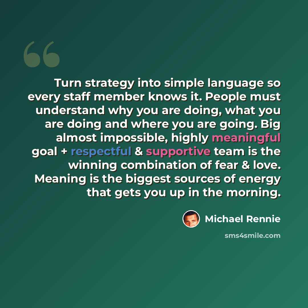“Turn strategy into simple language so every staff member knows it. People must understand why you are doing, what you are doing and where you are going. Big almost impossible, highly meaningful goal + respectful & supportive team is the winning combination of fear & love. Meaning is the biggest…” quote by Michael Rennie