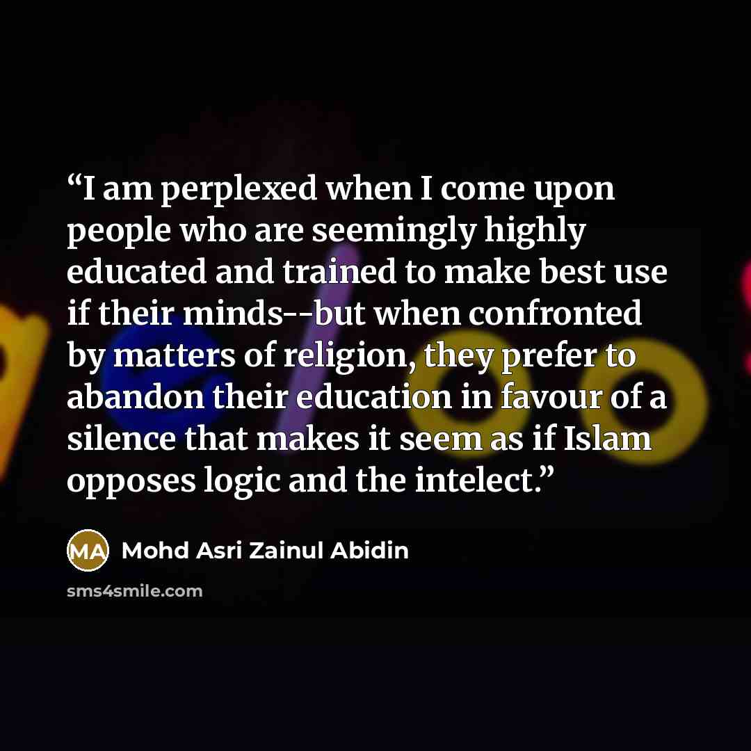 “I am perplexed when I come upon people who are seemingly highly educated and trained to make best use if their minds--but when confronted by matters of religion, they prefer to abandon their education in favour of a silence that makes it seem as if Islam opposes logic and the intelect.” quote by Mohd Asri Zainul Abidin