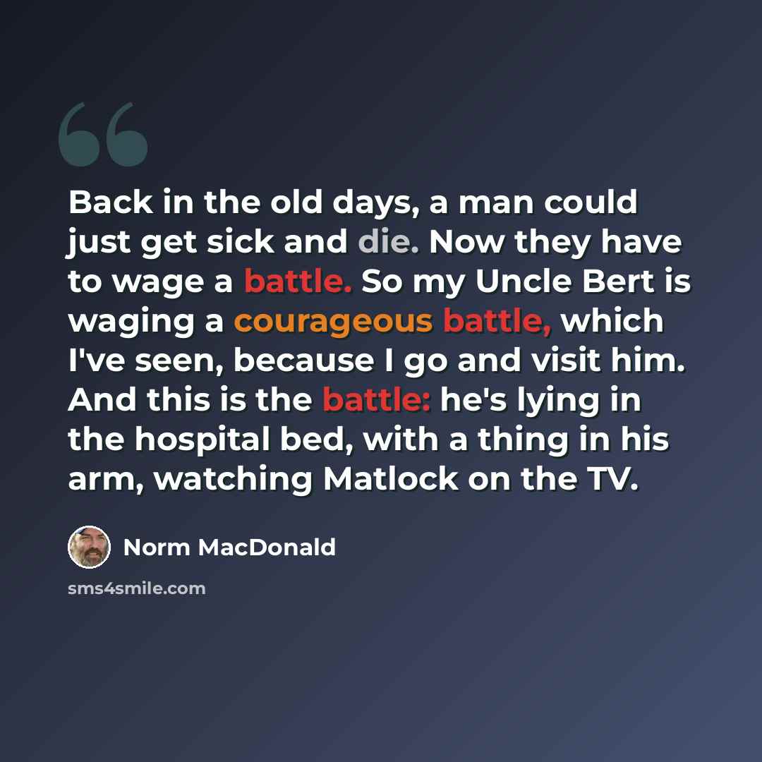 “Back in the old days, a man could just get sick and die. Now they have to wage a battle. So my Uncle Bert is waging a courageous battle, which I've seen, because I go and visit him. And this is the battle: he's lying in the hospital bed, with a thing in his arm, watching Matlock on the TV.” quote by Norm MacDonald