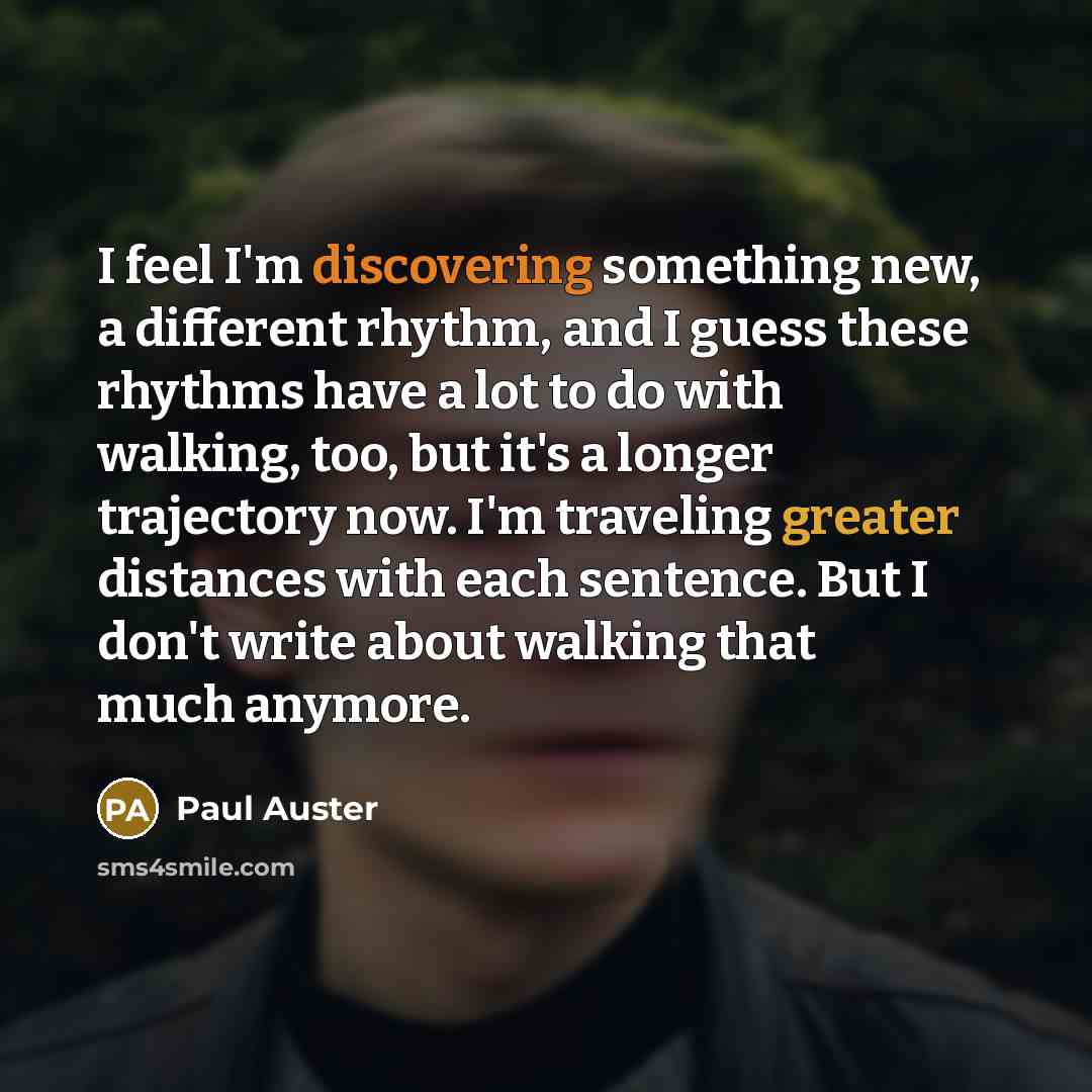 “I feel I'm discovering something new, a different rhythm, and I guess these rhythms have a lot to do with walking, too, but it's a longer trajectory now. I'm traveling greater distances with each sentence. But I don't write about walking that much anymore.” quote by Paul Auster