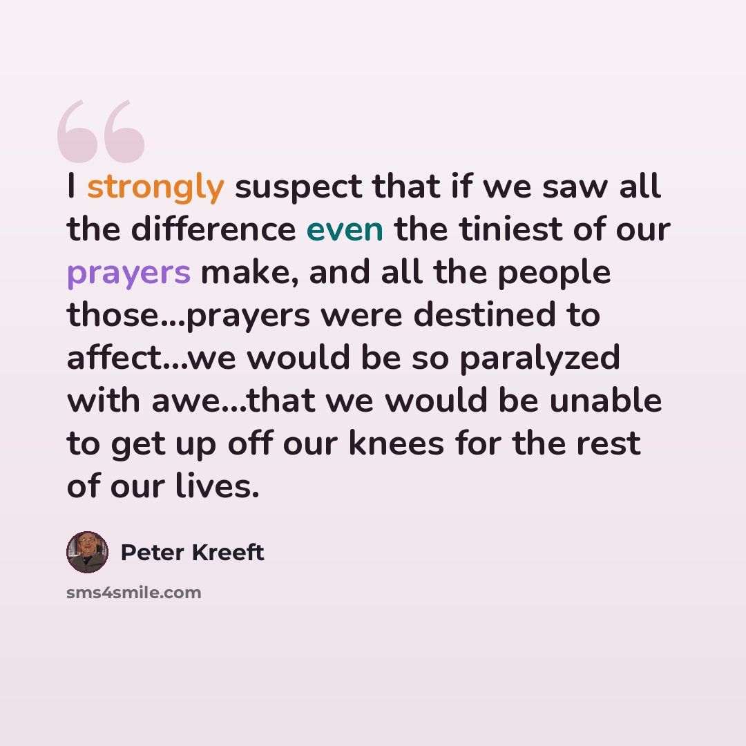 “I strongly suspect that if we saw all the difference even the tiniest of our prayers make, and all the people those...prayers were destined to affect...we would be so paralyzed with awe...that we would be unable to get up off our knees for the rest of our lives.” quote by Peter Kreeft