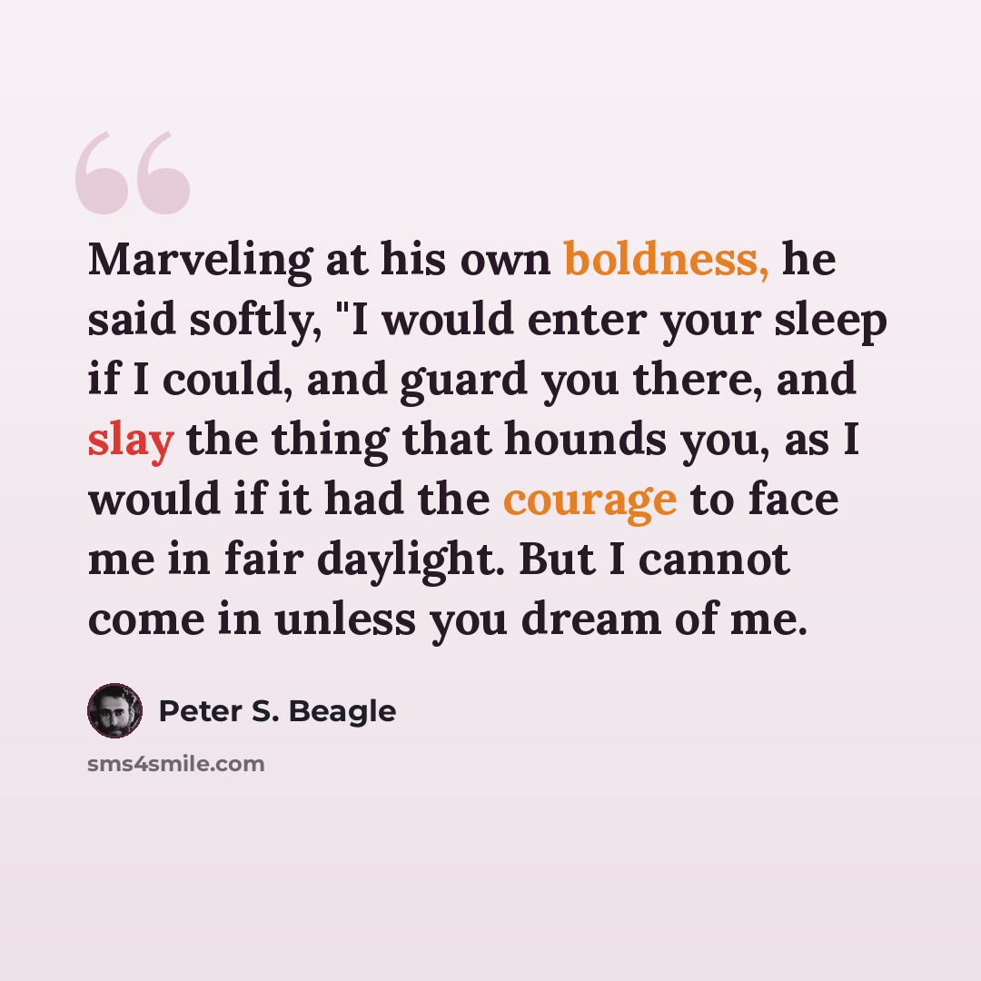 “Marveling at his own boldness, he said softly, "I would enter your sleep if I could, and guard you there, and slay the thing that hounds you, as I would if it had the courage to face me in fair daylight. But I cannot come in unless you dream of me.” quote by Peter S. Beagle