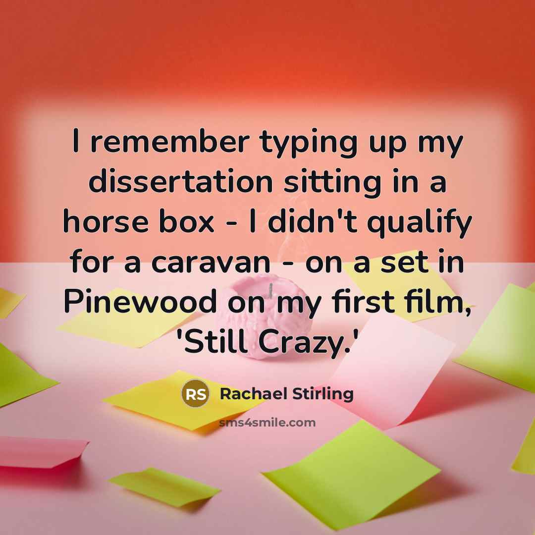 “I remember typing up my dissertation sitting in a horse box - I didn't qualify for a caravan - on a set in Pinewood on my first film, 'Still Crazy.'” quote by Rachael Stirling