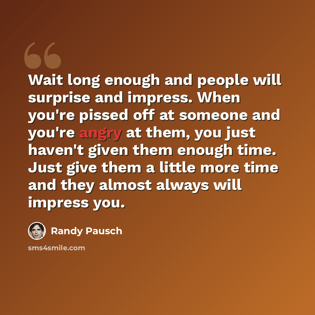 “Wait long enough and people will surprise and impress. When you're pissed off at someone and you're angry at them, you just haven't given them enough time. Just give them a little more time and they almost always will impress you.” quote by Randy Pausch