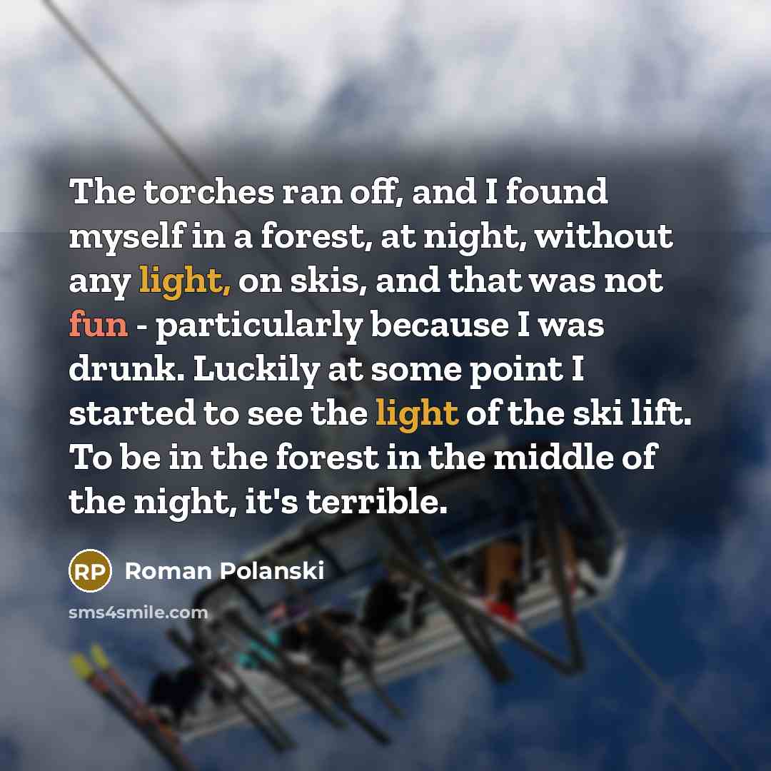 “The torches ran off, and I found myself in a forest, at night, without any light, on skis, and that was not fun - particularly because I was drunk. Luckily at some point I started to see the light of the ski lift. To be in the forest in the middle of the night, it's terrible.” quote by Roman Polanski