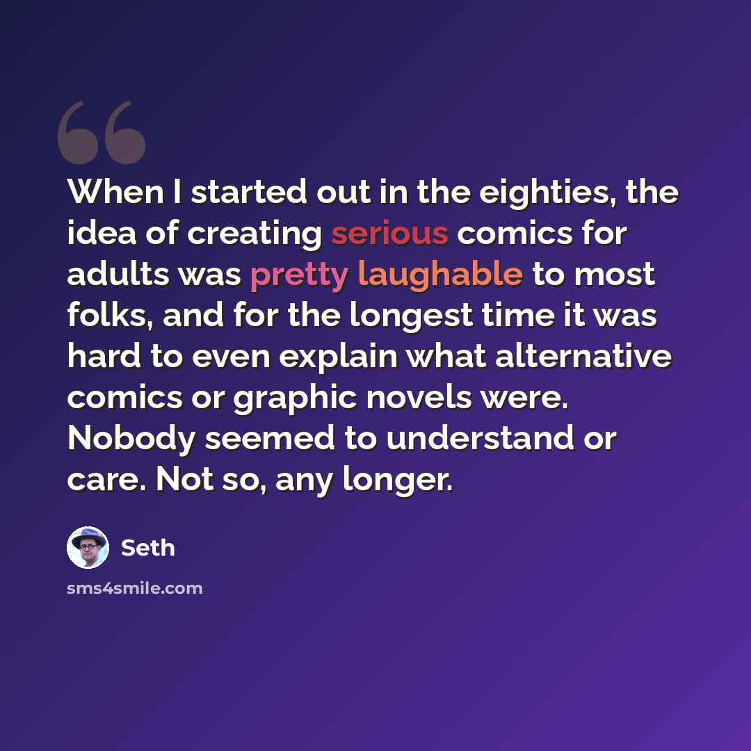 “When I started out in the eighties, the idea of creating serious comics for adults was pretty laughable to most folks, and for the longest time it was hard to even explain what alternative comics or graphic novels were. Nobody seemed to understand or care. Not so, any longer.” quote by Seth