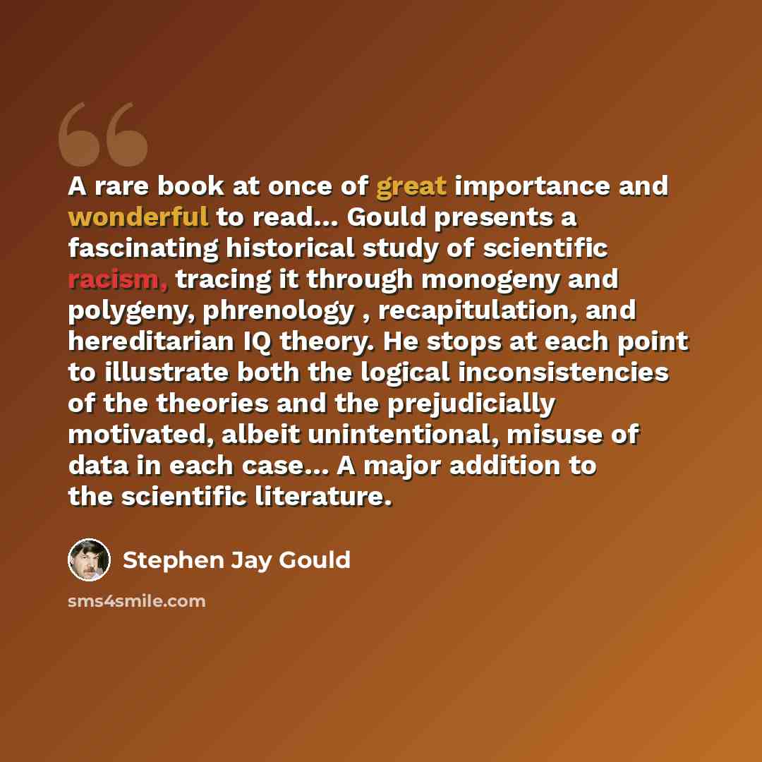 “A rare book at once of great importance and wonderful to read… Gould presents a fascinating historical study of scientific racism, tracing it through monogeny and polygeny, phrenology , recapitulation, and hereditarian IQ theory. He stops at each point to illustrate both the logical…” quote by Stephen Jay Gould