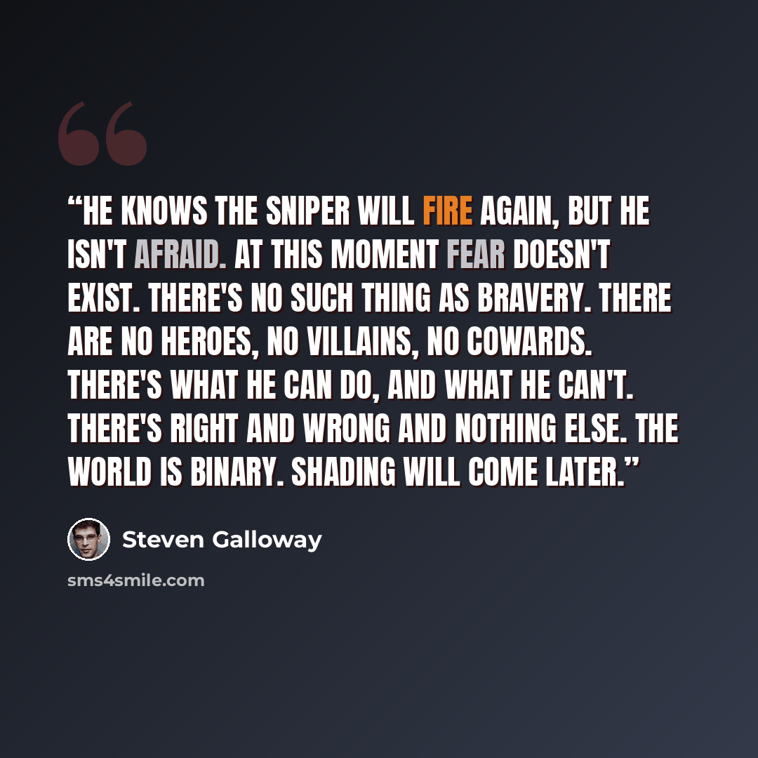 “He knows the sniper will fire again, but he isn't afraid. At this moment fear doesn't exist. There's no such thing as bravery. There are no heroes, no villains, no cowards. There's what he can do, and what he can't. There's right and wrong and nothing else. The world is binary. Shading will come…” quote by Steven Galloway