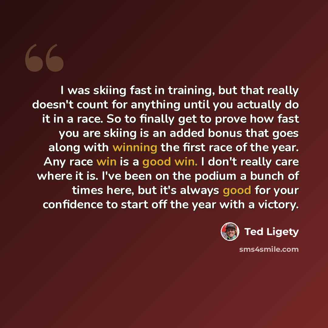“I was skiing fast in training, but that really doesn't count for anything until you actually do it in a race. So to finally get to prove how fast you are skiing is an added bonus that goes along with winning the first race of the year. Any race win is a good win. I don't really care where it is…” quote by Ted Ligety