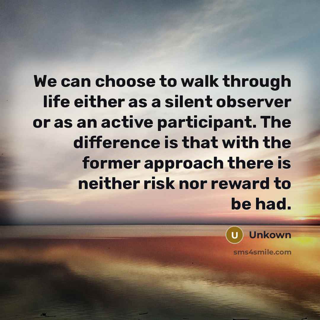 “We can choose to walk through life either as a silent observer or as an active participant. The difference is that with the former approach there is neither risk nor reward to be had.” quote by Unkown