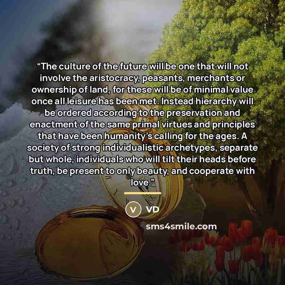 “The culture of the future will be one that will not involve the aristocracy, peasants, merchants or ownership of land, for these will be of minimal value once all leisure has been met. Instead hierarchy will be ordered according to the preservation and enactment of the same primal virtues and…” quote by VD