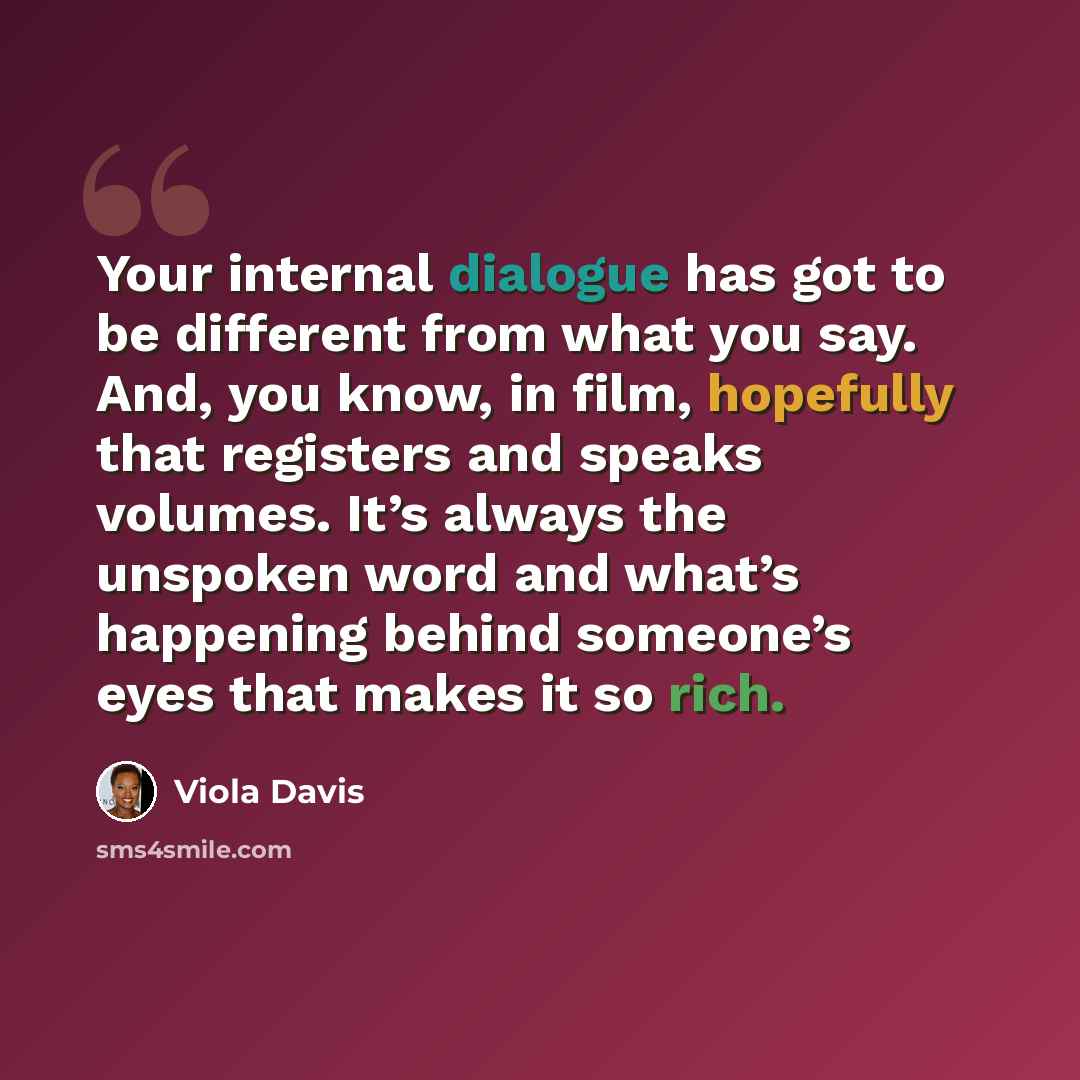 “Your internal dialogue has got to be different from what you say. And, you know, in film, hopefully that registers and speaks volumes. It’s always the unspoken word and what’s happening behind someone’s eyes that makes it so rich.” quote by Viola Davis