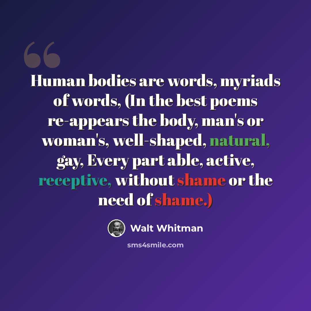 “Human bodies are words, myriads of words, (In the best poems re-appears the body, man's or woman's, well-shaped, natural, gay, Every part able, active, receptive, without shame or the need of shame.)” quote by Walt Whitman