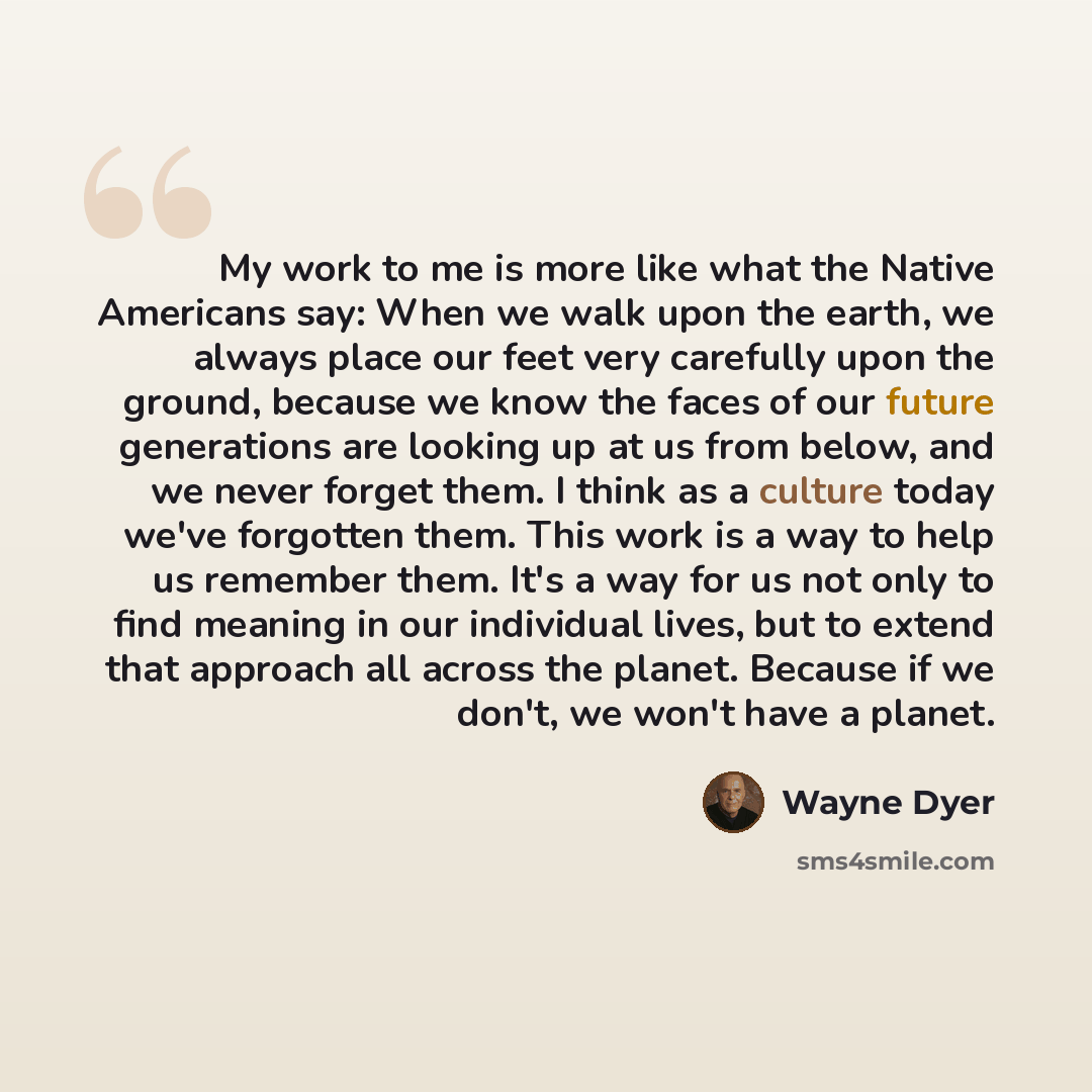 “My work to me is more like what the Native Americans say: When we walk upon the earth, we always place our feet very carefully upon the ground, because we know the faces of our future generations are looking up at us from below, and we never forget them. I think as a culture today we've forgotten…” quote by Wayne Dyer