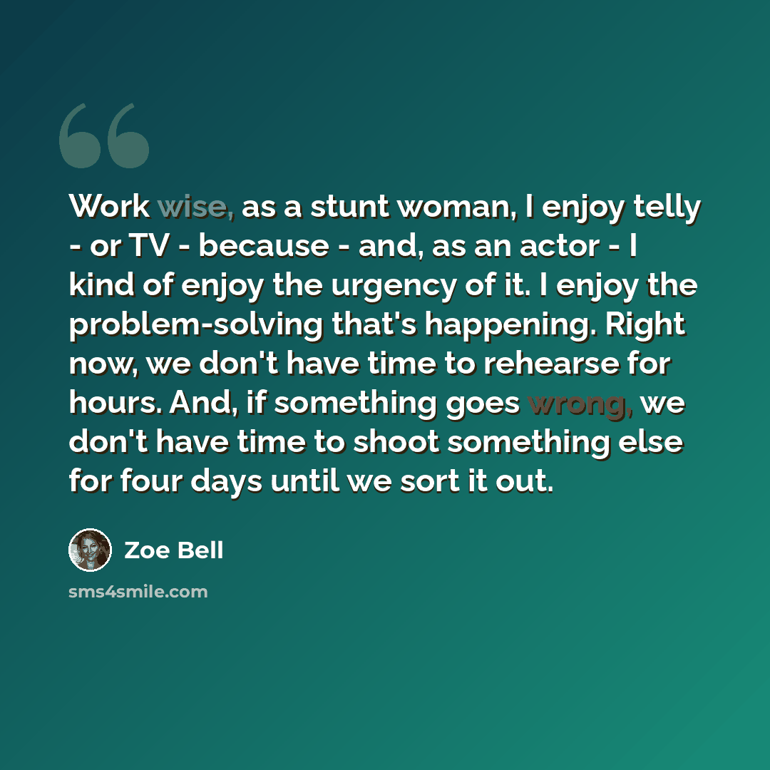 “Work wise, as a stunt woman, I enjoy telly - or TV - because - and, as an actor - I kind of enjoy the urgency of it. I enjoy the problem-solving that's happening. Right now, we don't have time to rehearse for hours. And, if something goes wrong, we don't have time to shoot something else for four…” quote by Zoe Bell