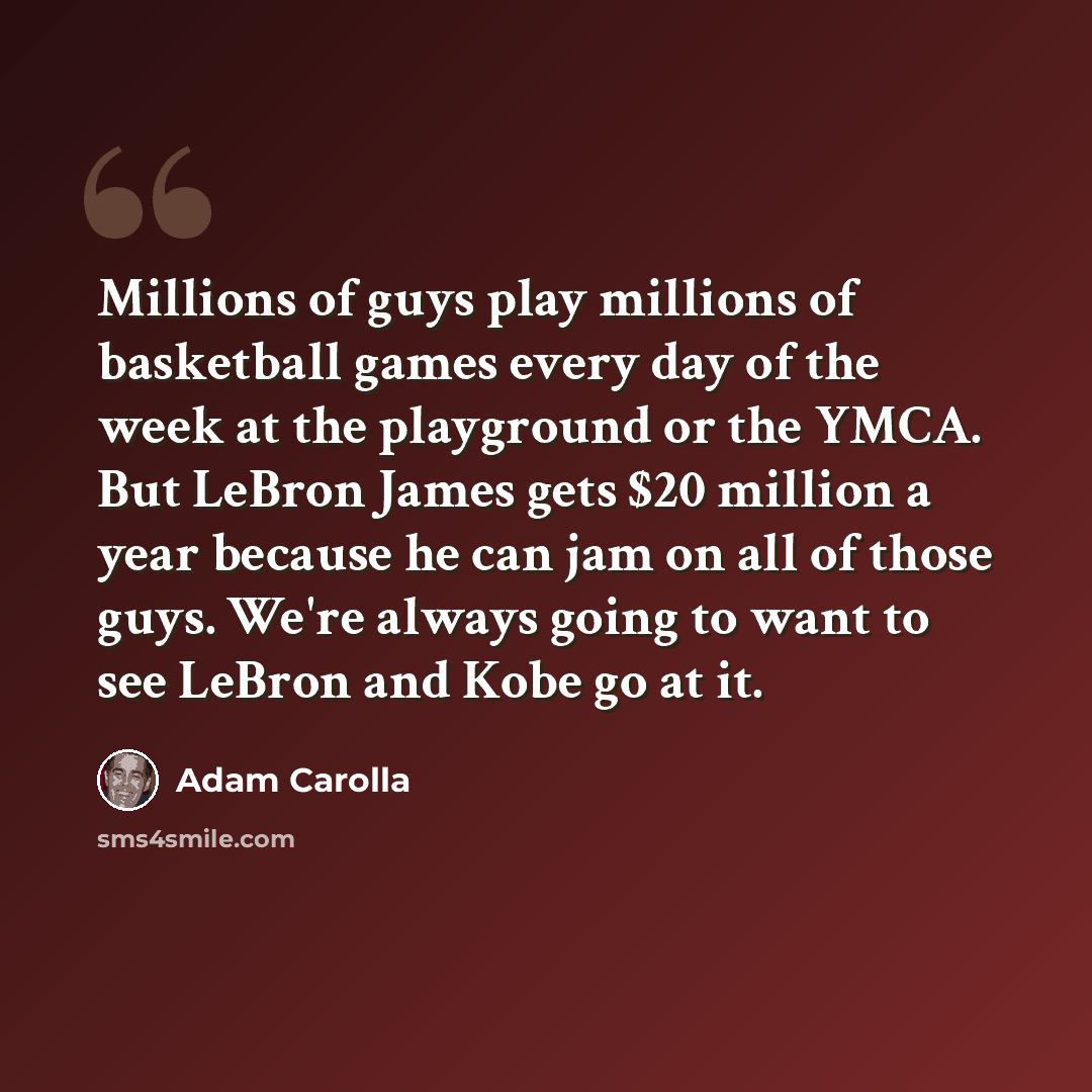 “Millions of guys play millions of basketball games every day of the week at the playground or the YMCA. But LeBron James gets $20 million a year because he can jam on all of those guys. We're always going to want to see LeBron and Kobe go at it.” quote by Adam Carolla