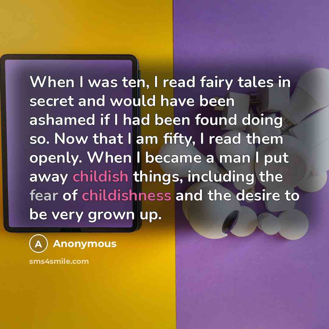 “When I was ten, I read fairy tales in secret and would have been ashamed if I had been found doing so. Now that I am fifty, I read them openly. When I became a man I put away childish things, including the fear of childishness and the desire to be very grown up.” quote by Anonymous