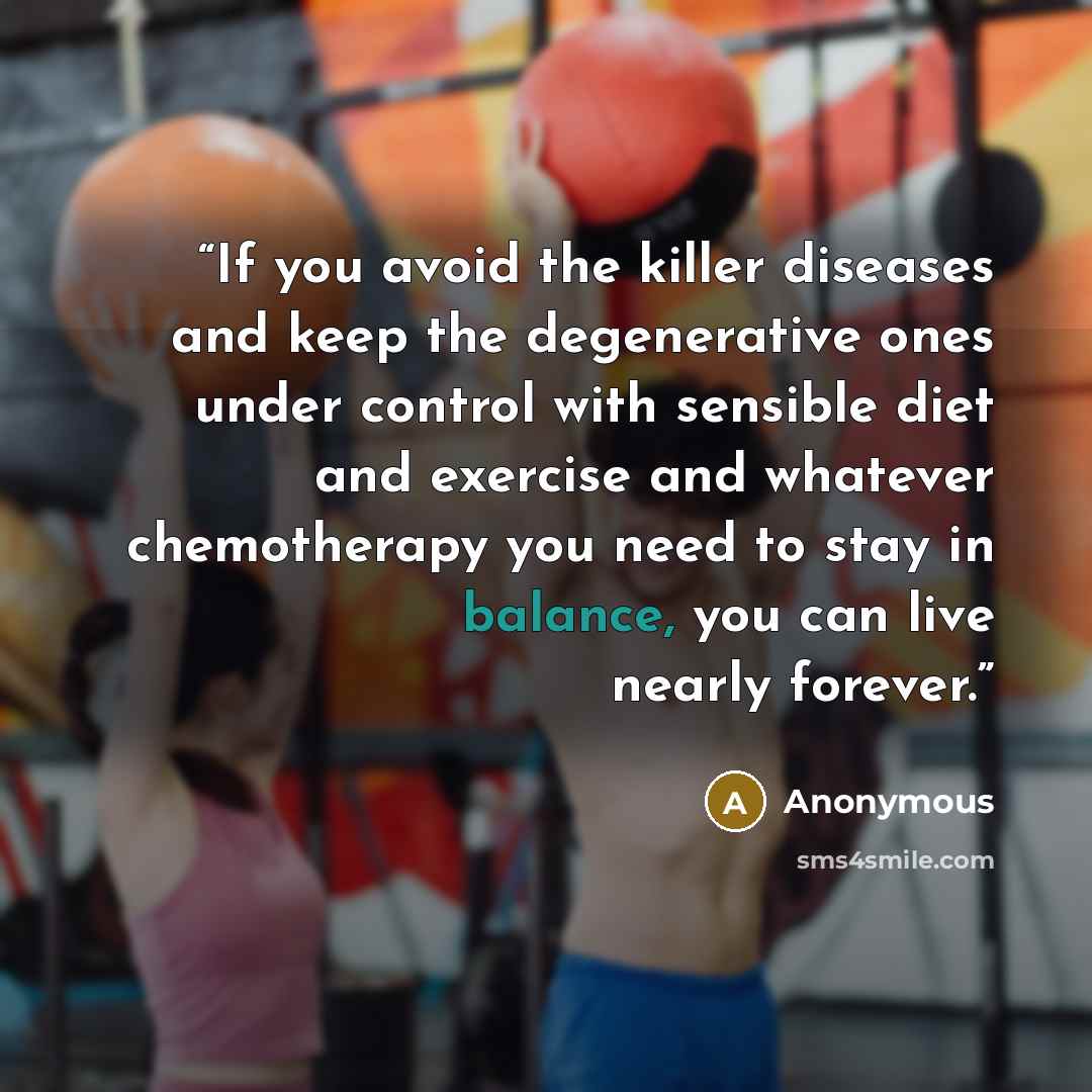 “If you avoid the killer diseases and keep the degenerative ones under control with sensible diet and exercise and whatever chemotherapy you need to stay in balance, you can live nearly forever.” quote by Anonymous