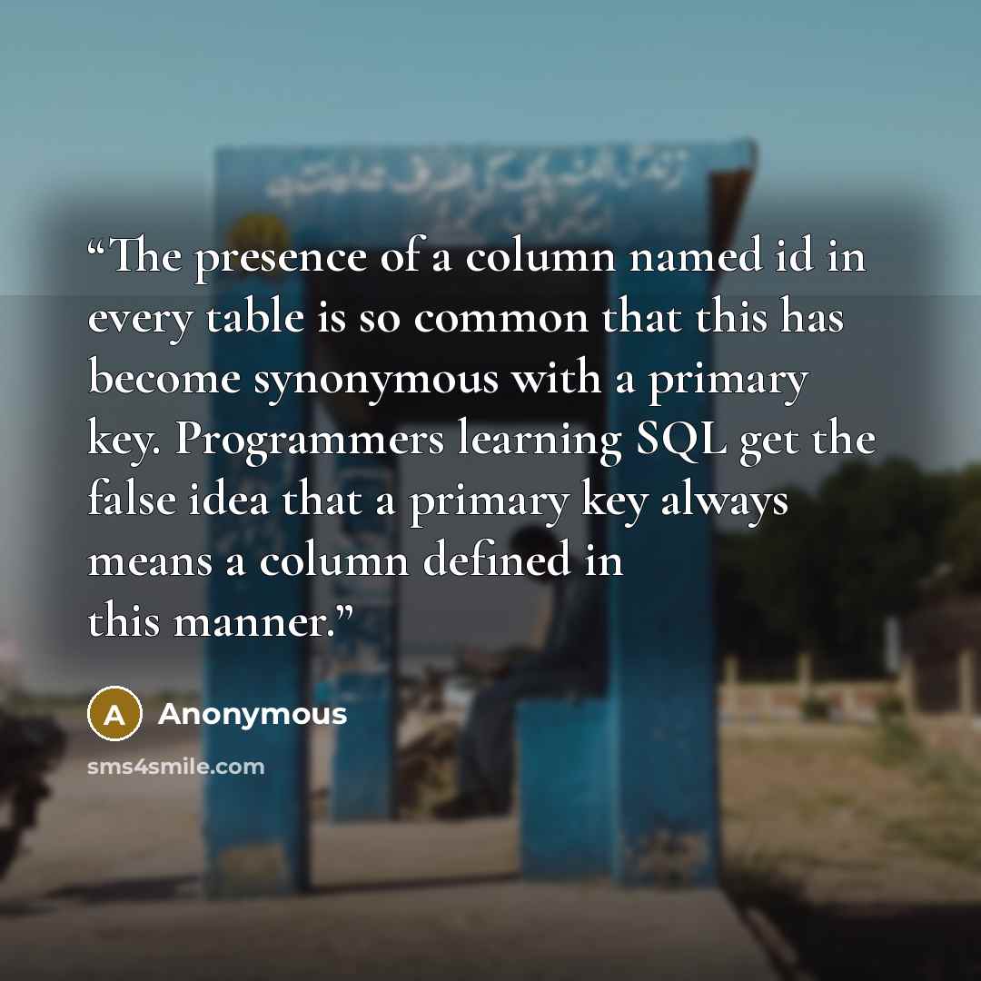 “The presence of a column named id in every table is so common that this has become synonymous with a primary key. Programmers learning SQL get the false idea that a primary key always means a column defined in this manner.” quote by Anonymous
