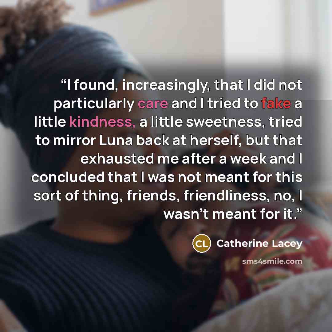 “I found, increasingly, that I did not particularly care and I tried to fake a little kindness, a little sweetness, tried to mirror Luna back at herself, but that exhausted me after a week and I concluded that I was not meant for this sort of thing, friends, friendliness, no, I wasn't meant for it.” quote by Catherine Lacey