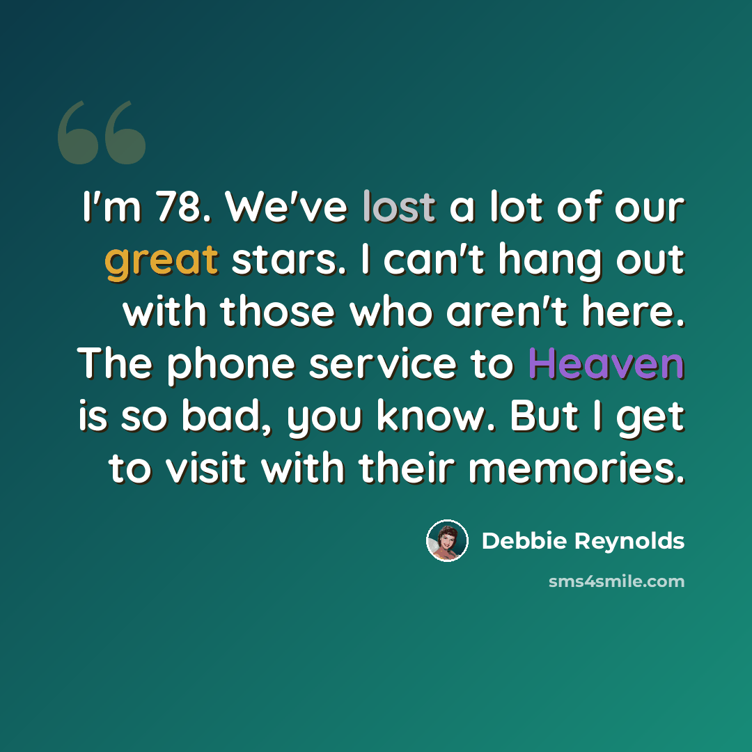 “I'm 78. We've lost a lot of our great stars. I can't hang out with those who aren't here. The phone service to Heaven is so bad, you know. But I get to visit with their memories.” quote by Debbie Reynolds