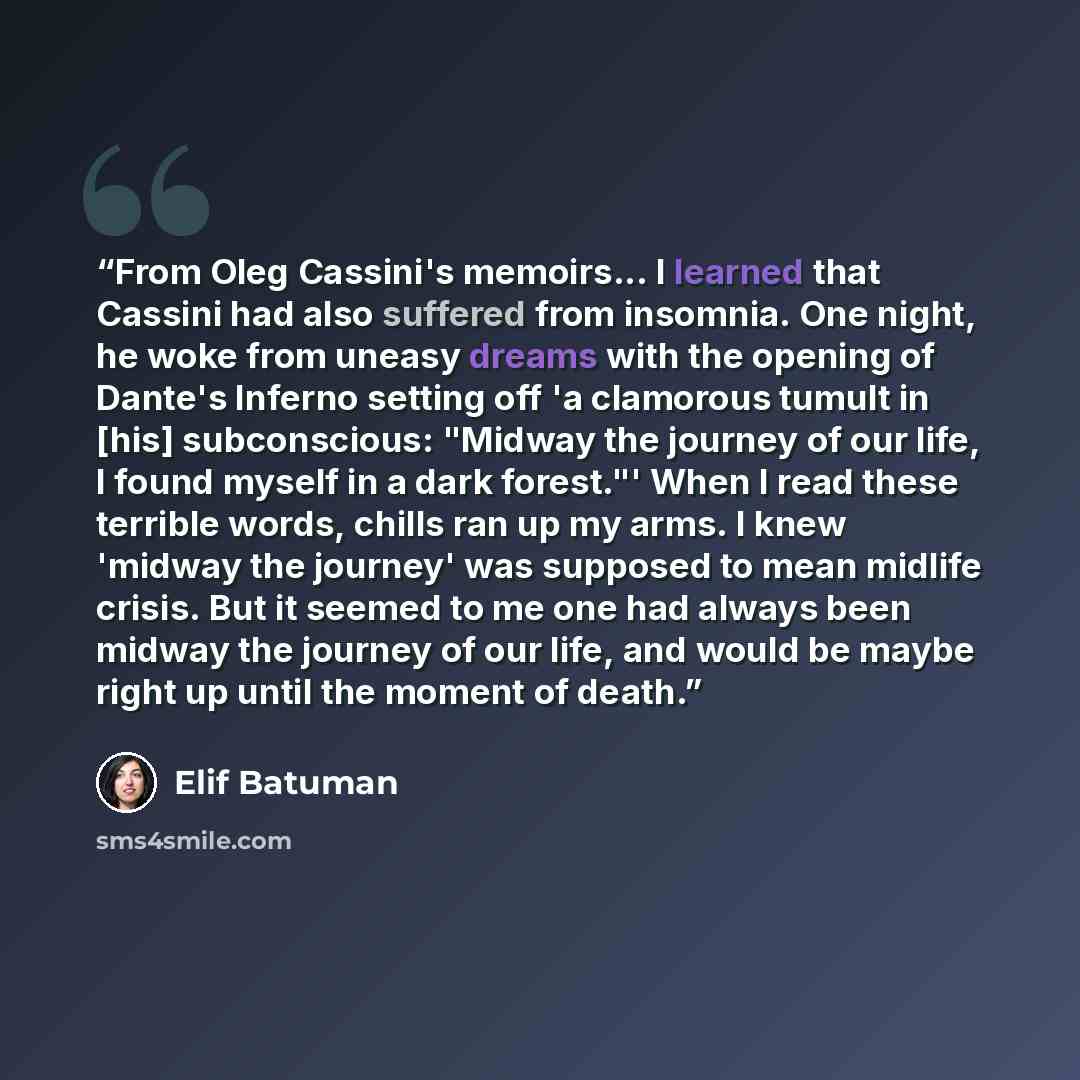“From Oleg Cassini's memoirs... I learned that Cassini had also suffered from insomnia. One night, he woke from uneasy dreams with the opening of Dante's Inferno setting off 'a clamorous tumult in [his] subconscious: "Midway the journey of our life, I found myself in a dark forest."' When I read…” quote by Elif Batuman