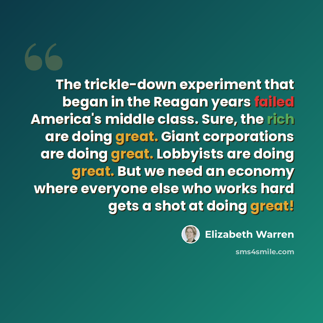 “The trickle-down experiment that began in the Reagan years failed America's middle class. Sure, the rich are doing great. Giant corporations are doing great. Lobbyists are doing great. But we need an economy where everyone else who works hard gets a shot at doing great!” quote by Elizabeth Warren