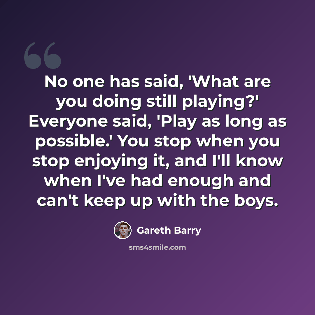 “No one has said, 'What are you doing still playing?' Everyone said, 'Play as long as possible.' You stop when you stop enjoying it, and I'll know when I've had enough and can't keep up with the boys.” quote by Gareth Barry