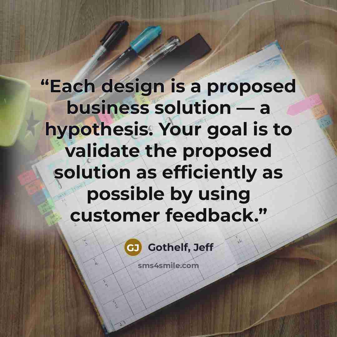 “Each design is a proposed business solution — a hypothesis. Your goal is to validate the proposed solution as efficiently as possible by using customer feedback.” quote by Gothelf, Jeff