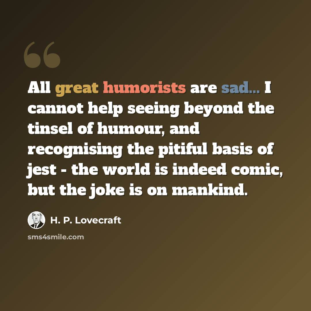 “All great humorists are sad... I cannot help seeing beyond the tinsel of humour, and recognising the pitiful basis of jest - the world is indeed comic, but the joke is on mankind.” quote by H. P. Lovecraft