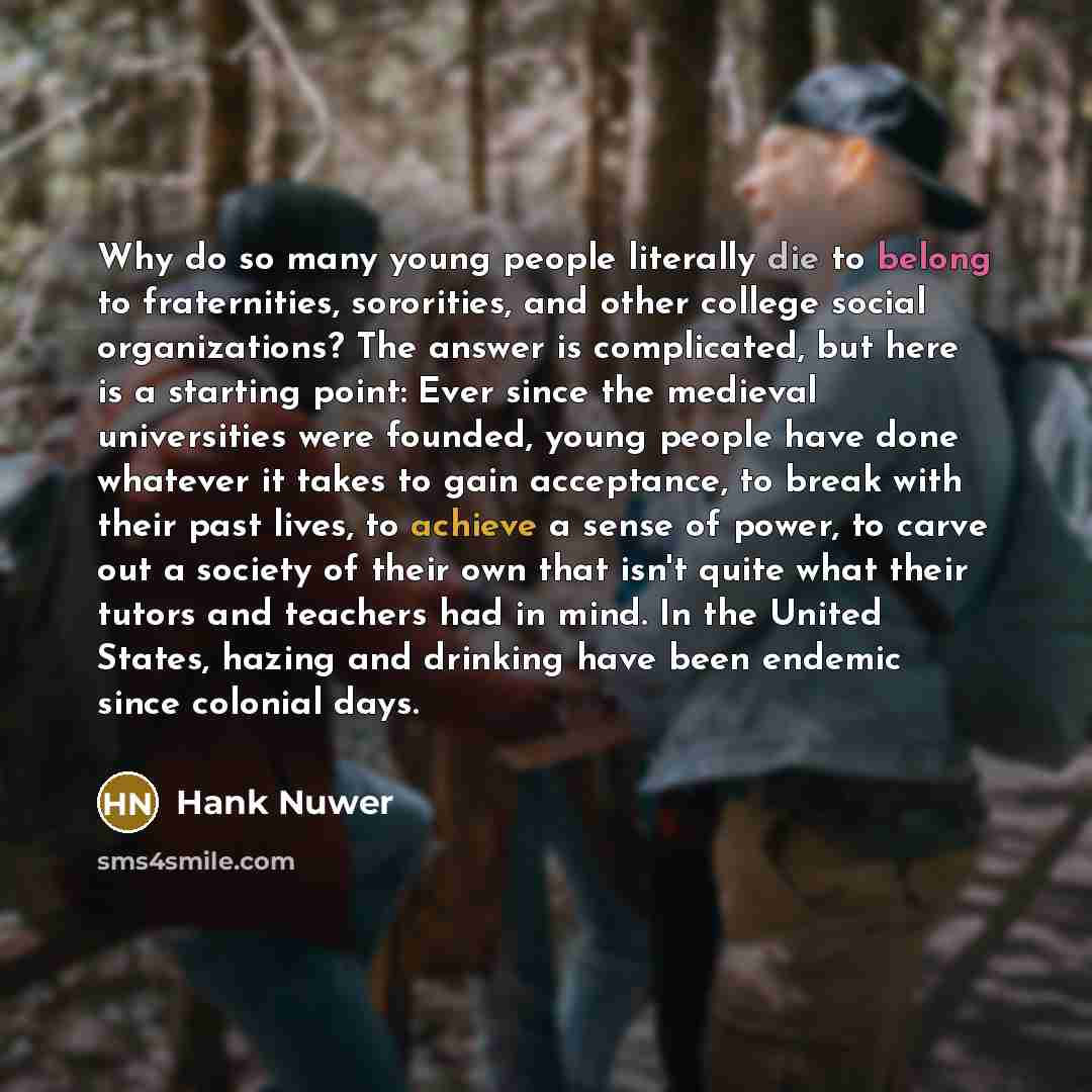 “Why do so many young people literally die to belong to fraternities, sororities, and other college social organizations? The answer is complicated, but here is a starting point: Ever since the medieval universities were founded, young people have done whatever it takes to gain acceptance, to break…” quote by Hank Nuwer