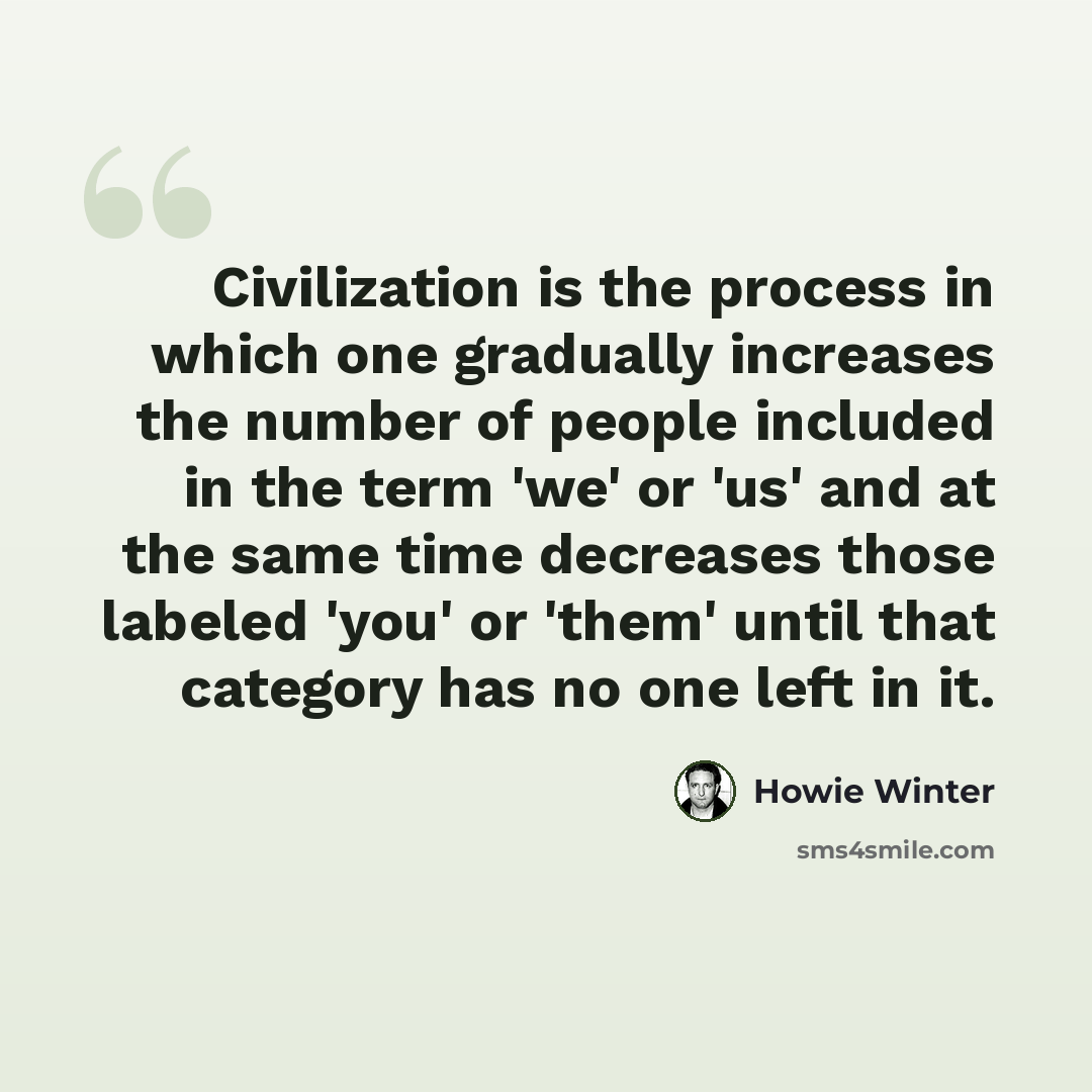 “Civilization is the process in which one gradually increases the number of people included in the term 'we' or 'us' and at the same time decreases those labeled 'you' or 'them' until that category has no one left in it.” quote by Howie Winter
