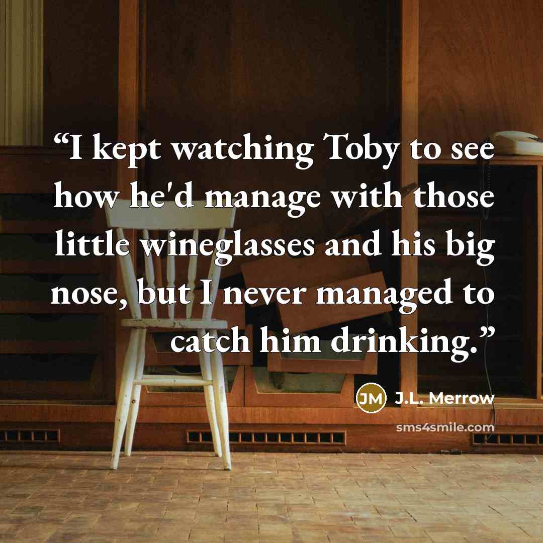 “I kept watching Toby to see how he'd manage with those little wineglasses and his big nose, but I never managed to catch him drinking.” quote by J.L. Merrow