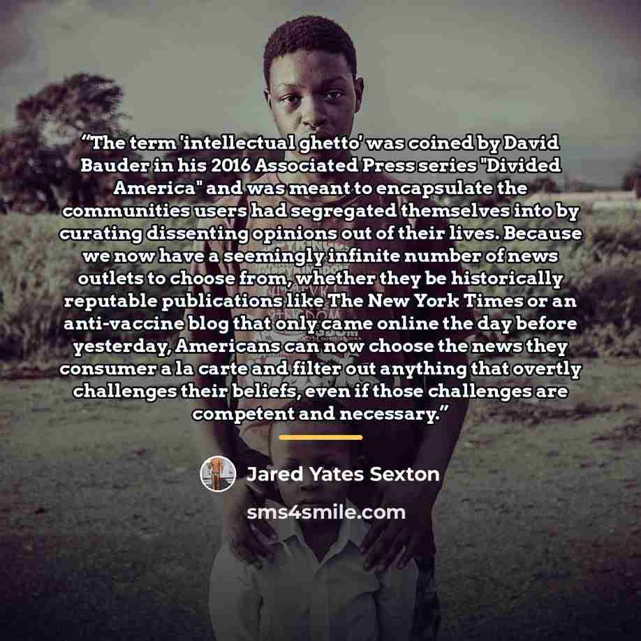 “The term 'intellectual ghetto' was coined by David Bauder in his 2016 Associated Press series "Divided America" and was meant to encapsulate the communities users had segregated themselves into by curating dissenting opinions out of their lives. Because we now have a seemingly infinite number of…” quote by Jared Yates Sexton