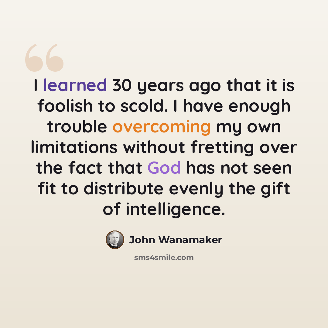 “I learned 30 years ago that it is foolish to scold. I have enough trouble overcoming my own limitations without fretting over the fact that God has not seen fit to distribute evenly the gift of intelligence.” quote by John Wanamaker