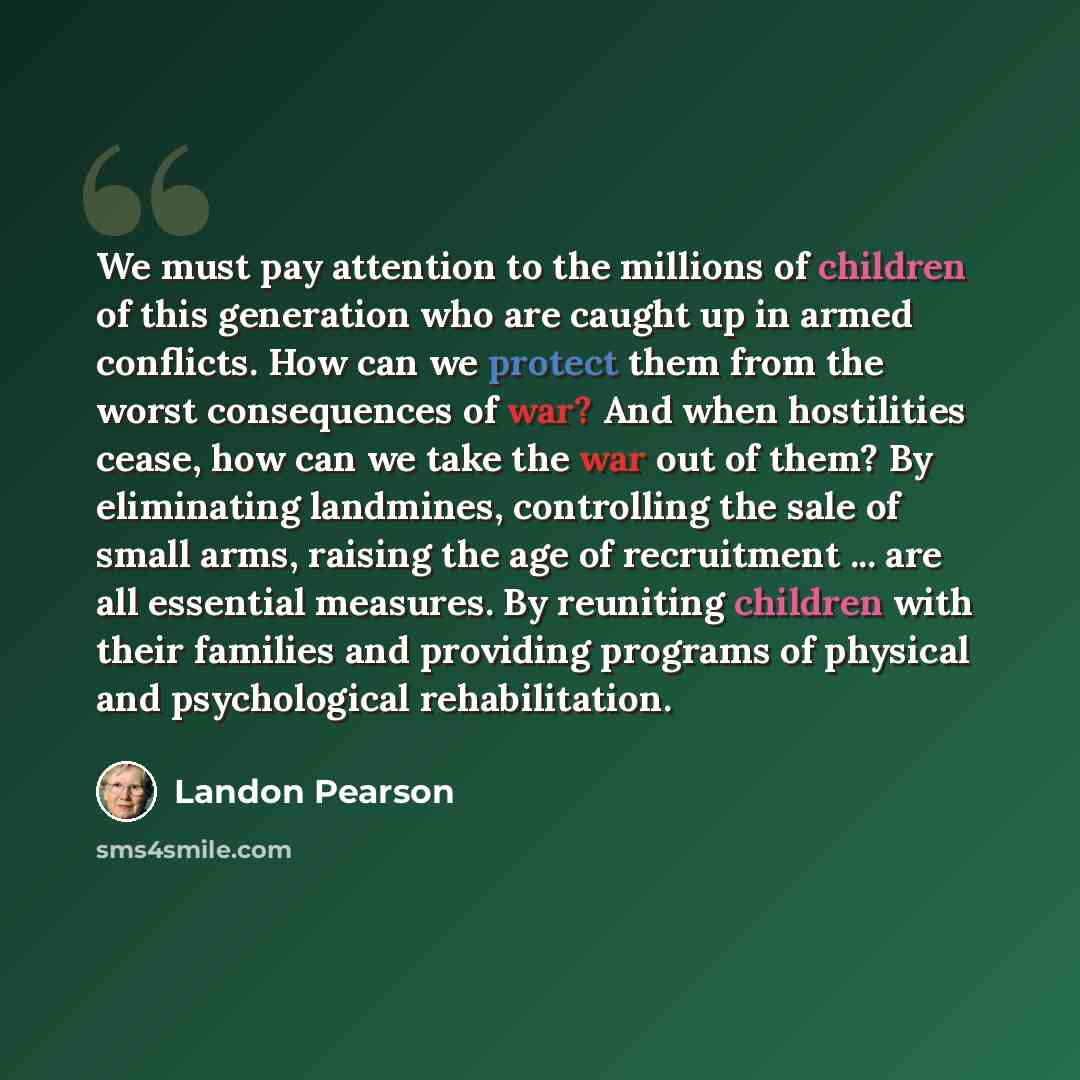 “We must pay attention to the millions of children of this generation who are caught up in armed conflicts. How can we protect them from the worst consequences of war? And when hostilities cease, how can we take the war out of them? By eliminating landmines, controlling the sale of small arms…” quote by Landon Pearson