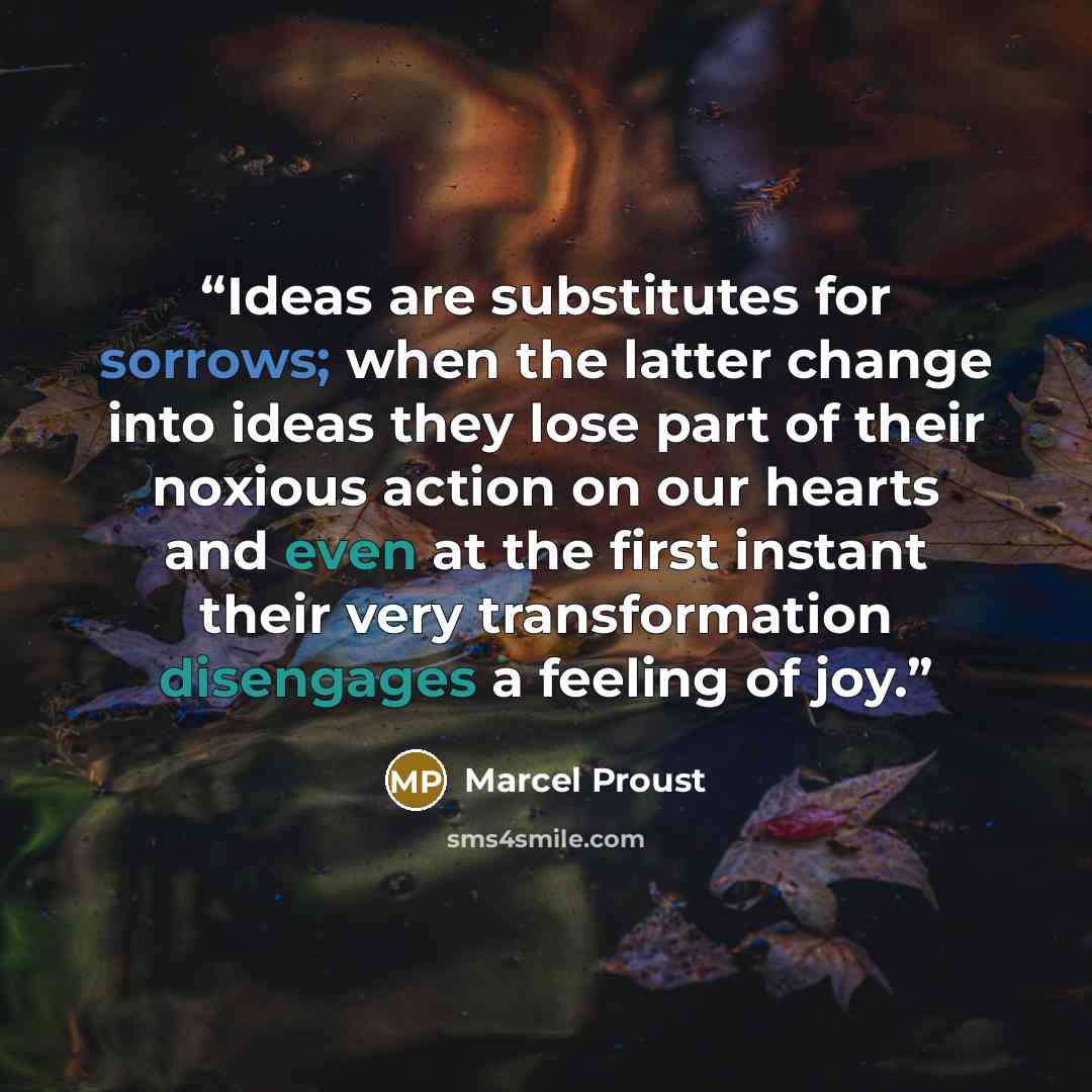 “Ideas are substitutes for sorrows; when the latter change into ideas they lose part of their noxious action on our hearts and even at the first instant their very transformation disengages a feeling of joy.” quote by Marcel Proust