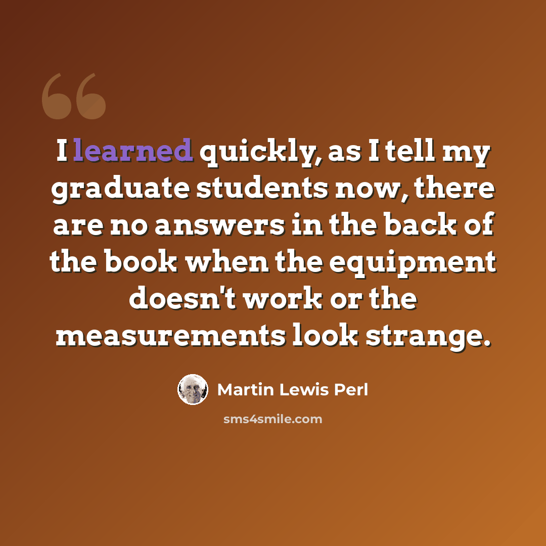 “I learned quickly, as I tell my graduate students now, there are no answers in the back of the book when the equipment doesn't work or the measurements look strange.” quote by Martin Lewis Perl