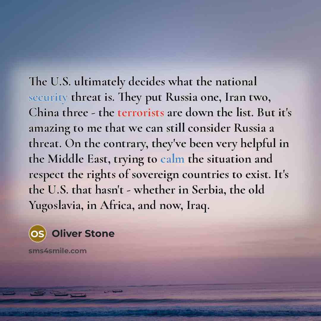 “The U.S. ultimately decides what the national security threat is. They put Russia one, Iran two, China three - the terrorists are down the list. But it's amazing to me that we can still consider Russia a threat. On the contrary, they've been very helpful in the Middle East, trying to calm the…” quote by Oliver Stone