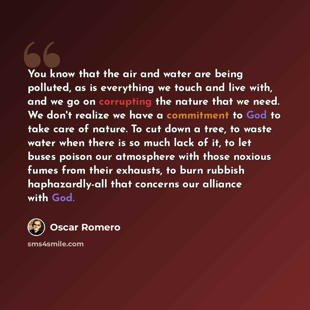 “You know that the air and water are being polluted, as is everything we touch and live with, and we go on corrupting the nature that we need. We don't realize we have a commitment to God to take care of nature. To cut down a tree, to waste water when there is so much lack of it, to let buses…” quote by Oscar Romero