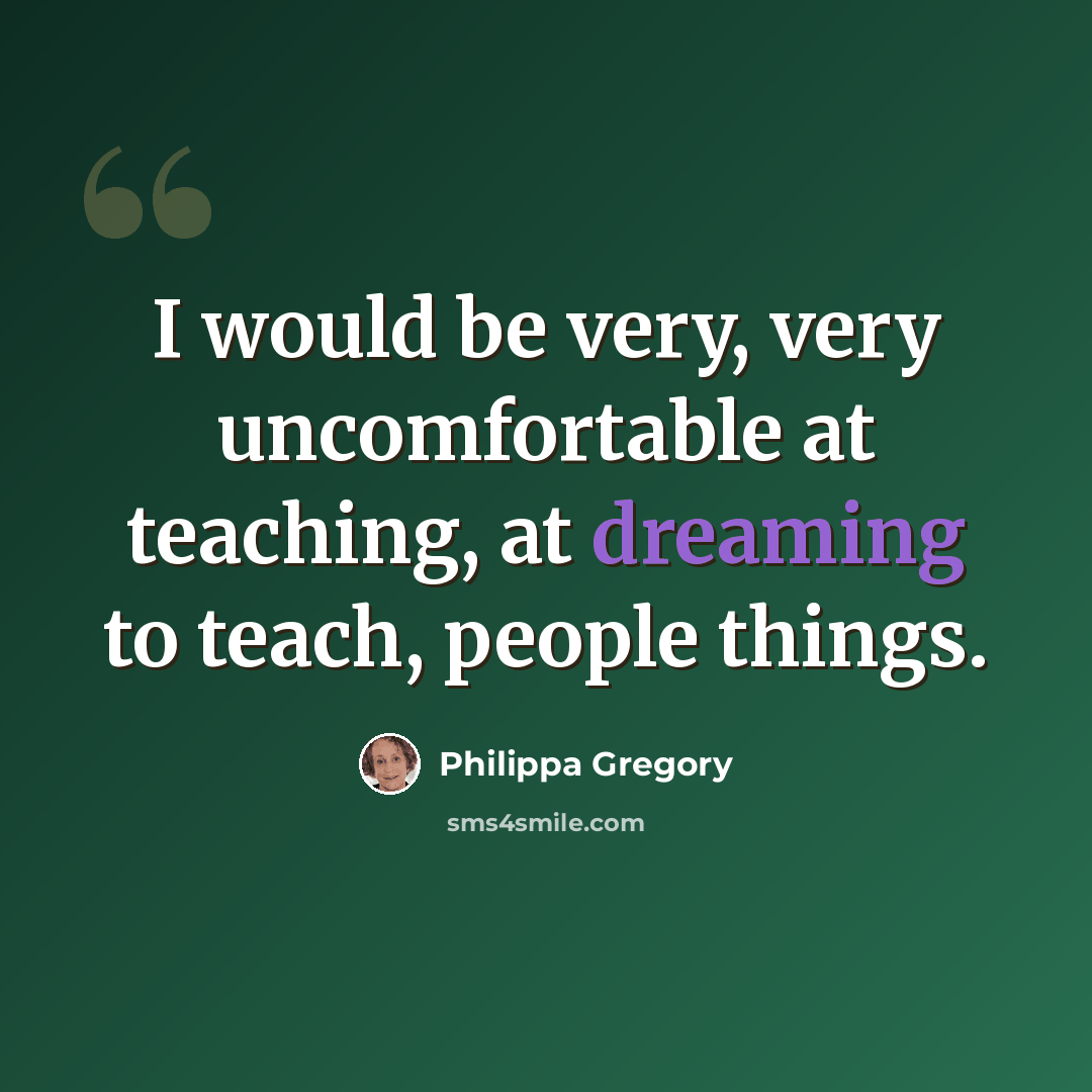 “I would be very, very uncomfortable at teaching, at dreaming to teach, people things.” quote by Philippa Gregory
