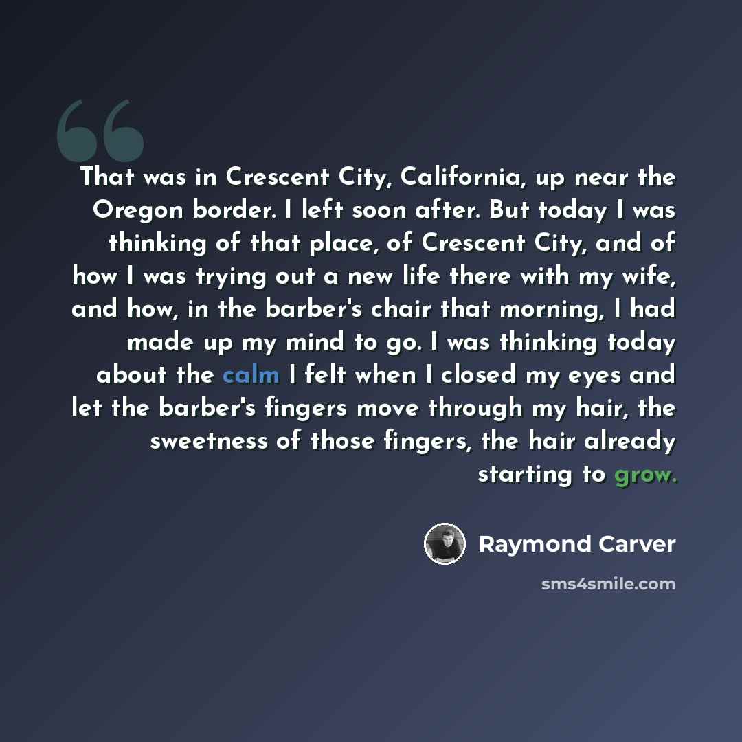 “That was in Crescent City, California, up near the Oregon border. I left soon after. But today I was thinking of that place, of Crescent City, and of how I was trying out a new life there with my wife, and how, in the barber's chair that morning, I had made up my mind to go. I was thinking today…” quote by Raymond Carver