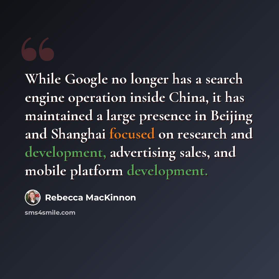 “While Google no longer has a search engine operation inside China, it has maintained a large presence in Beijing and Shanghai focused on research and development, advertising sales, and mobile platform development.” quote by Rebecca MacKinnon