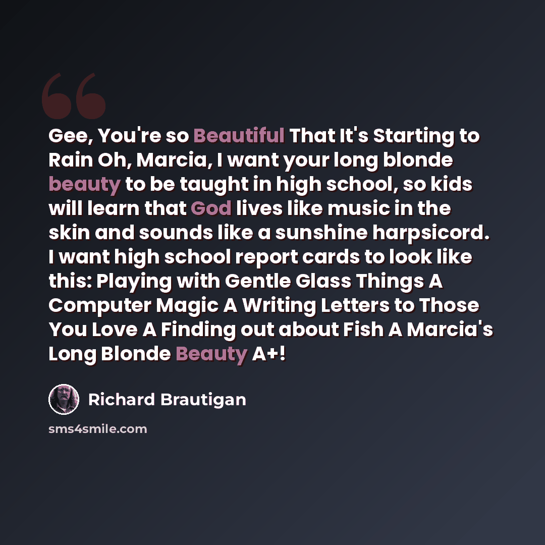 “Gee, You're so Beautiful That It's Starting to Rain Oh, Marcia, I want your long blonde beauty to be taught in high school, so kids will learn that God lives like music in the skin and sounds like a sunshine harpsicord. I want high school report cards to look like this: Playing with Gentle Glass…” quote by Richard Brautigan